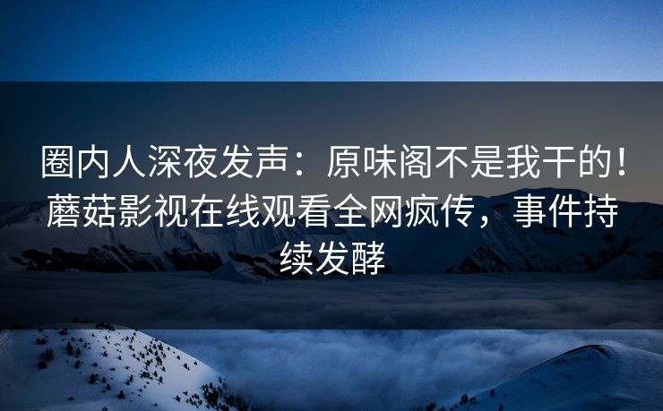 圈内人深夜发声：原味阁不是我干的！蘑菇影视在线观看全网疯传，事件持续发酵