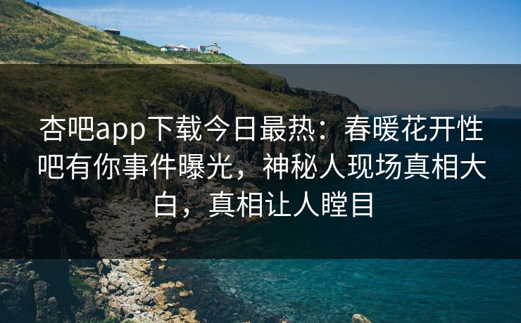 杏吧app下载今日最热：春暖花开性吧有你事件曝光，神秘人现场真相大白，真相让人瞠目