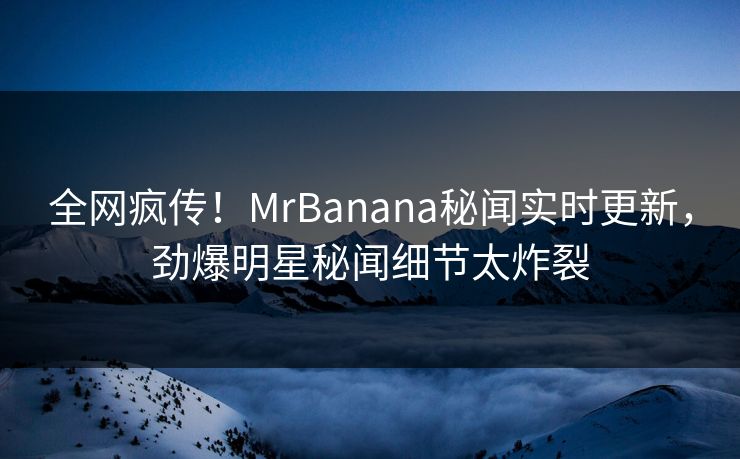 全网疯传！MrBanana秘闻实时更新，劲爆明星秘闻细节太炸裂