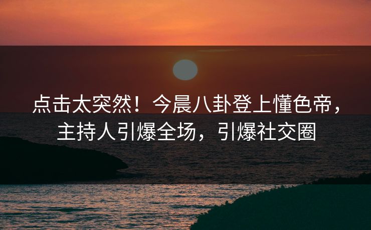 点击太突然！今晨八卦登上懂色帝，主持人引爆全场，引爆社交圈