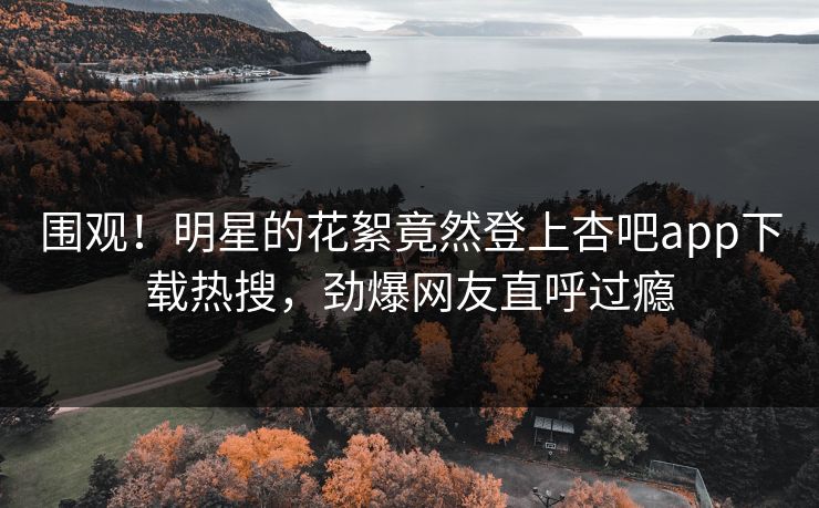 围观！明星的花絮竟然登上杏吧app下载热搜，劲爆网友直呼过瘾
