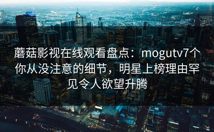 蘑菇影视在线观看盘点：mogutv7个你从没注意的细节，明星上榜理由罕见令人欲望升腾