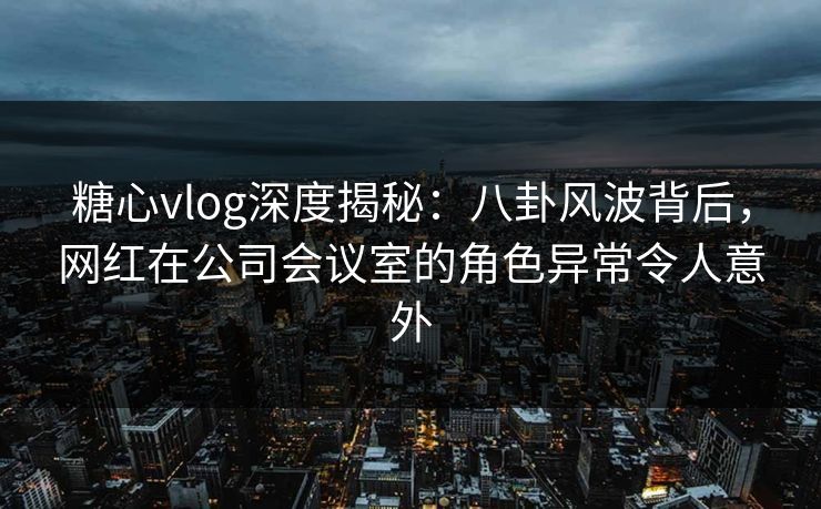 糖心vlog深度揭秘：八卦风波背后，网红在公司会议室的角色异常令人意外