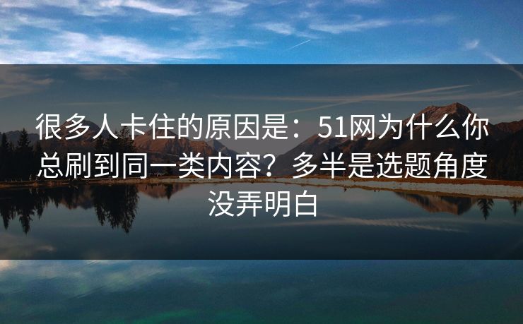 很多人卡住的原因是：51网为什么你总刷到同一类内容？多半是选题角度没弄明白