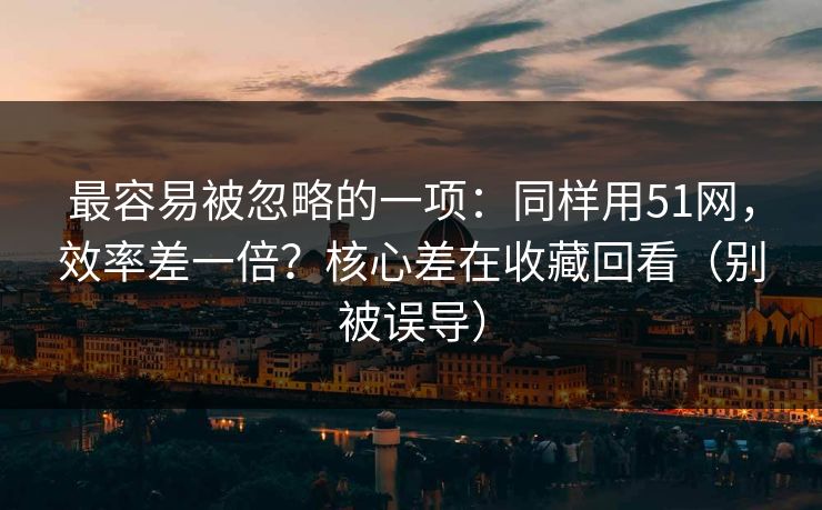 最容易被忽略的一项：同样用51网，效率差一倍？核心差在收藏回看（别被误导）