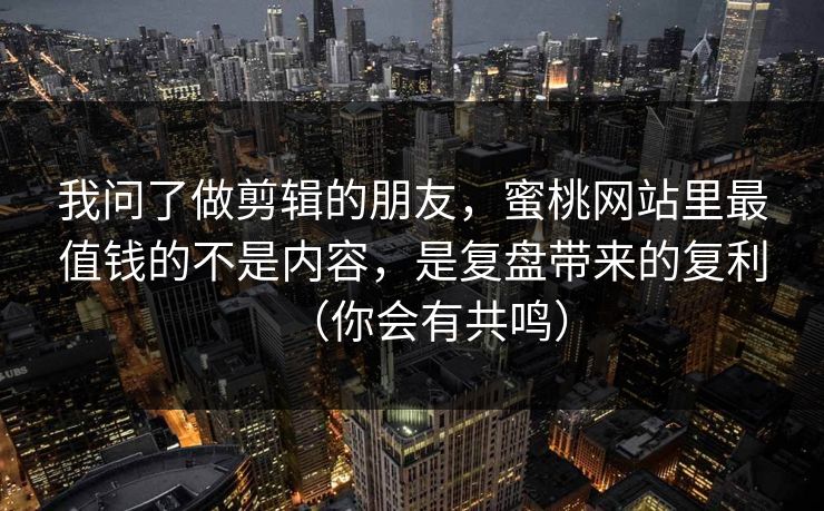 我问了做剪辑的朋友，蜜桃网站里最值钱的不是内容，是复盘带来的复利（你会有共鸣）