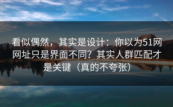 看似偶然，其实是设计：你以为51网网址只是界面不同？其实人群匹配才是关键（真的不夸张）