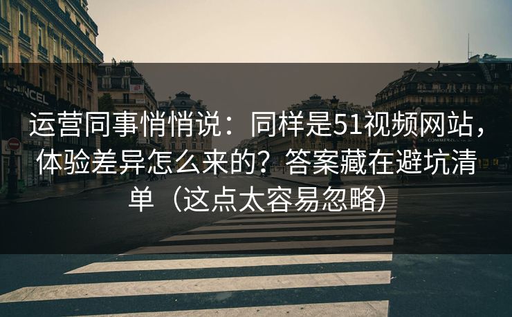 运营同事悄悄说：同样是51视频网站，体验差异怎么来的？答案藏在避坑清单（这点太容易忽略）