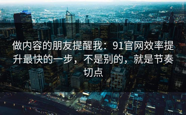 做内容的朋友提醒我：91官网效率提升最快的一步，不是别的，就是节奏切点