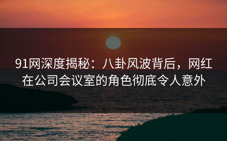 91网深度揭秘:八卦风波背后,网红在公司会议室的角色彻底令人意外 91网深度揭秘:八卦风波背后,网红在公司会议室的角色彻底令人意外