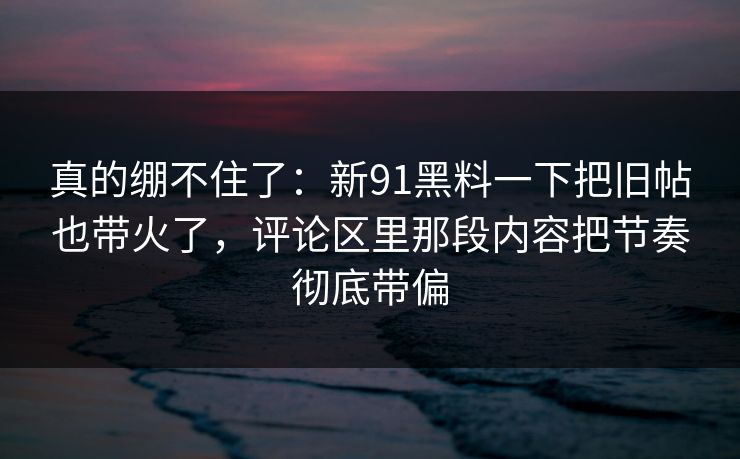 真的绷不住了：新91黑料一下把旧帖也带火了，评论区里那段内容把节奏彻底带偏