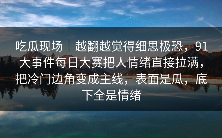 吃瓜现场｜越翻越觉得细思极恐，91大事件每日大赛把人情绪直接拉满，把冷门边角变成主线，表面是瓜，底下全是情绪